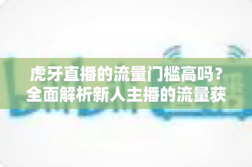 虎牙直播的流量门槛高吗?全面解析新人主播的流量获取难题与破局之道 虎牙直播的流量门槛高吗?全面解析新人主播的流量获取难题与破局之道