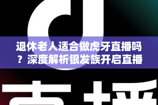 退休老人适合做虎牙直播吗?深度解析银发族开启直播生活的机遇与挑战 退休老人适合做虎牙直播吗?深度解析银发族开启直播生活的机遇与挑战
