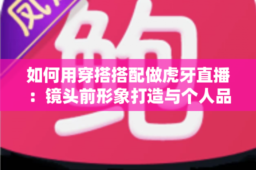 如何用穿搭搭配做虎牙直播:镜头前形象打造与个人品牌全攻略 如何用穿搭搭配做虎牙直播:镜头前形象打造与个人品牌全攻略