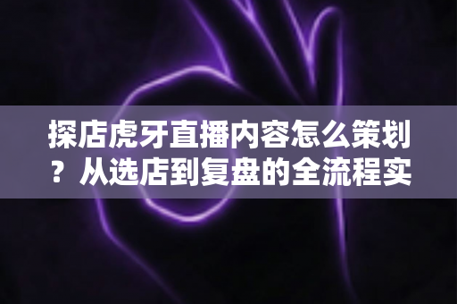 探店虎牙直播内容怎么策划?从选店到复盘的全流程实战指南 探店虎牙直播内容怎么策划?从选店到复盘的全流程实战指南