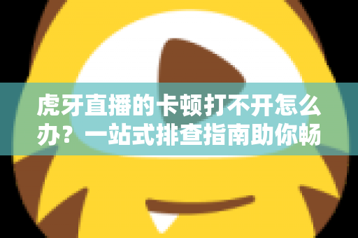 虎牙直播的卡顿打不开怎么办？一站式排查指南助你畅享流畅直播体验