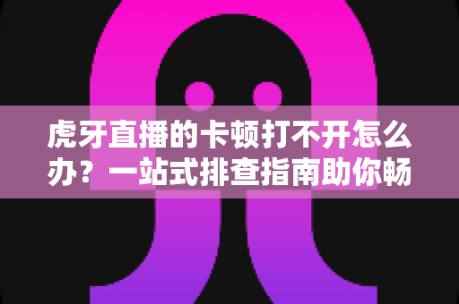 虎牙直播的卡顿打不开怎么办？一站式排查指南助你畅享流畅直播体验