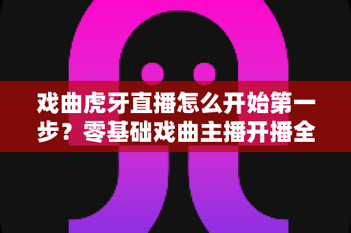 戏曲虎牙直播怎么开始第一步?零基础戏曲主播开播全流程实用指南 戏曲虎牙直播怎么开始第一步?零基础戏曲主播开播全流程实用指南