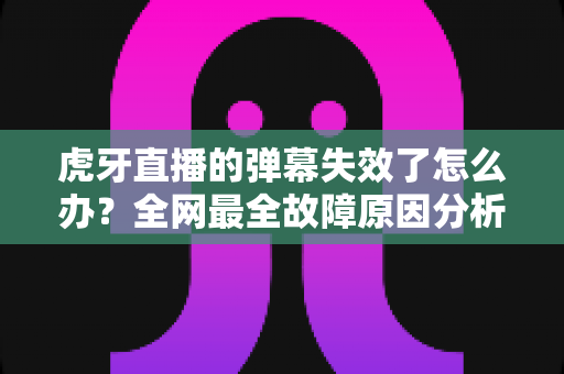 虎牙直播的弹幕失效了怎么办？全网最全故障原因分析与快速修复指南，助你畅快互动不留遗憾
