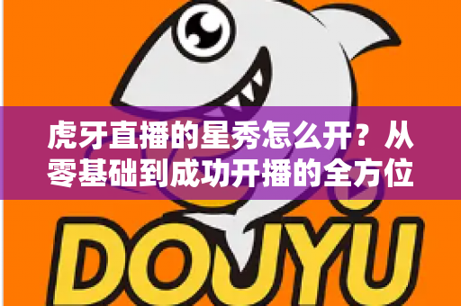 虎牙直播的星秀怎么开?从零基础到成功开播的全方位指南 虎牙直播的星秀怎么开?从零基础到成功开播的全方位指南