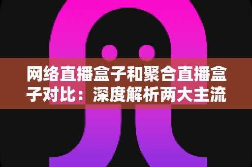 网络直播盒子和聚合直播盒子对比：深度解析两大主流方案，助你精准选购不踩坑