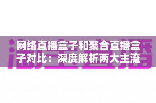 网络直播盒子和聚合直播盒子对比：深度解析两大主流方案，助你精准选购不踩坑