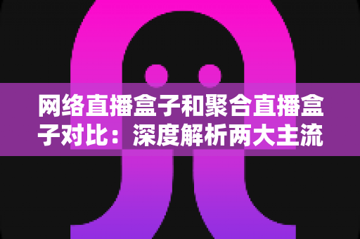 网络直播盒子和聚合直播盒子对比：深度解析两大主流方案，助你精准选购不踩坑