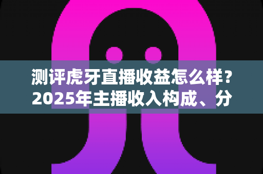 测评虎牙直播收益怎么样？2025年主播收入构成、分成比例与真实收益全面解析