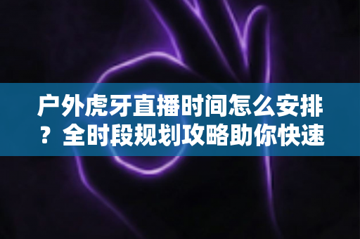 户外虎牙直播时间怎么安排?全时段规划攻略助你快速涨粉变现 户外虎牙直播时间怎么安排?全时段规划攻略助你快速涨粉变现