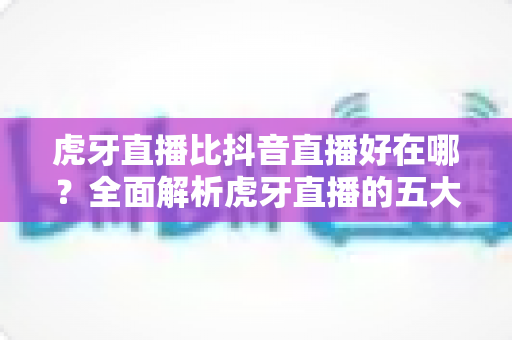 虎牙直播比抖音直播好在哪?全面解析虎牙直播的五大核心优势 虎牙直播比抖音直播好在哪?全面解析虎牙直播的五大核心优势