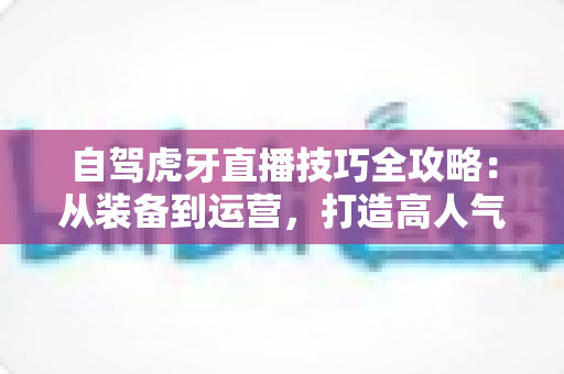 自驾虎牙直播技巧全攻略：从装备到运营，打造高人气车载直播的实战指南