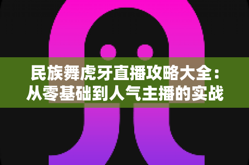 民族舞虎牙直播攻略大全:从零基础到人气主播的实战宝典 民族舞虎牙直播攻略大全:从零基础到人气主播的实战宝典