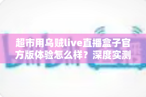 超市用乌贼live直播盒子官方版体验怎么样?深度实测解析与选购指南 超市用乌贼live直播盒子官方版体验怎么样?深度实测解析与选购指南