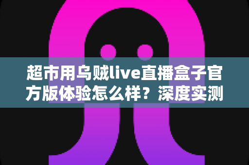超市用乌贼live直播盒子官方版体验怎么样?深度实测解析与选购指南 超市用乌贼live直播盒子官方版体验怎么样?深度实测解析与选购指南
