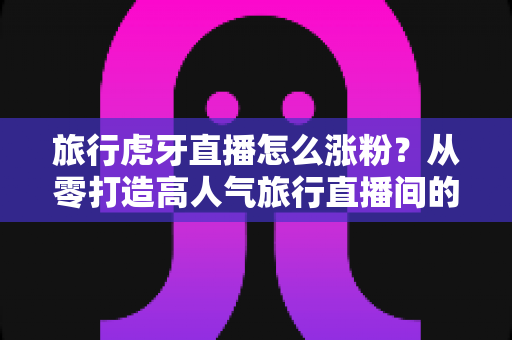 旅行虎牙直播怎么涨粉？从零打造高人气旅行直播间的实战指南