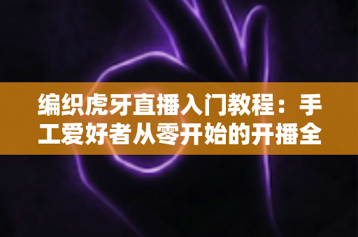 编织虎牙直播入门教程:手工爱好者从零开始的开播全攻略 编织虎牙直播入门教程:手工爱好者从零开始的开播全攻略