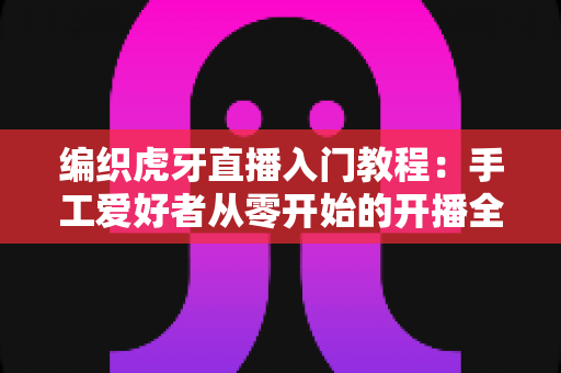 编织虎牙直播入门教程:手工爱好者从零开始的开播全攻略 编织虎牙直播入门教程:手工爱好者从零开始的开播全攻略