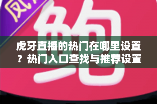 虎牙直播的热门在哪里设置?热门入口查找与推荐设置全流程实用指南 虎牙直播的热门在哪里设置?热门入口查找与推荐设置全流程实用指南
