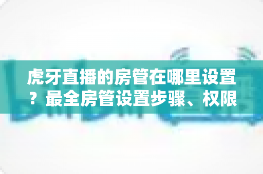 虎牙直播的房管在哪里设置?最全房管设置步骤、权限说明与直播间管理技巧一网打尽 虎牙直播的房管在哪里设置?最全房管设置步骤、权限说明与直播间管理技巧一网打尽