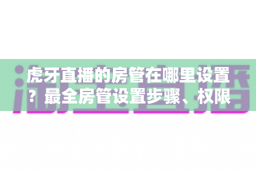 虎牙直播的房管在哪里设置？最全房管设置步骤、权限说明与直播间管理技巧一网打尽