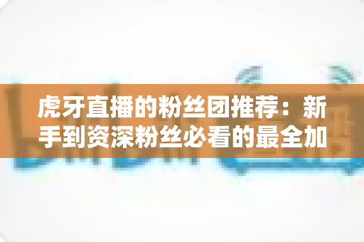 虎牙直播的粉丝团推荐:新手到资深粉丝必看的最全加入指南与避坑攻略 虎牙直播的粉丝团推荐:新手到资深粉丝必看的最全加入指南与避坑攻略