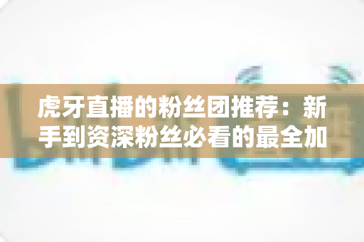 虎牙直播的粉丝团推荐:新手到资深粉丝必看的最全加入指南与避坑攻略 虎牙直播的粉丝团推荐:新手到资深粉丝必看的最全加入指南与避坑攻略