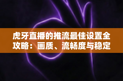 虎牙直播的推流最佳设置全攻略：画质、流畅度与稳定性一站式优化指南