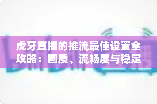 虎牙直播的推流最佳设置全攻略：画质、流畅度与稳定性一站式优化指南