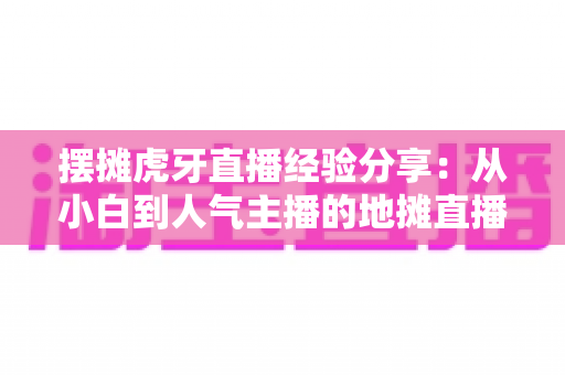 摆摊虎牙直播经验分享：从小白到人气主播的地摊直播实战全攻略