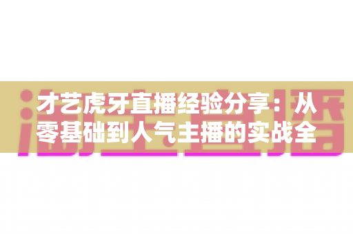 才艺虎牙直播经验分享:从零基础到人气主播的实战全攻略 才艺虎牙直播经验分享:从零基础到人气主播的实战全攻略