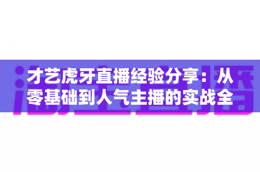才艺虎牙直播经验分享:从零基础到人气主播的实战全攻略 才艺虎牙直播经验分享:从零基础到人气主播的实战全攻略