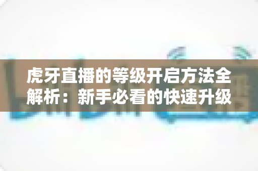 虎牙直播的等级开启方法全解析：新手必看的快速升级攻略与实用技巧指南