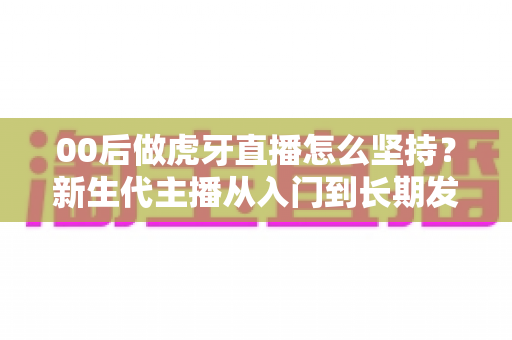 00后做虎牙直播怎么坚持？新生代主播从入门到长期发展的实战指南
