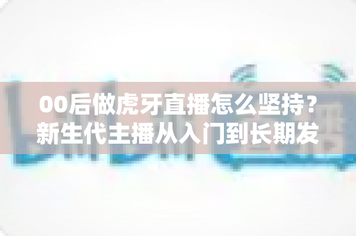 00后做虎牙直播怎么坚持？新生代主播从入门到长期发展的实战指南