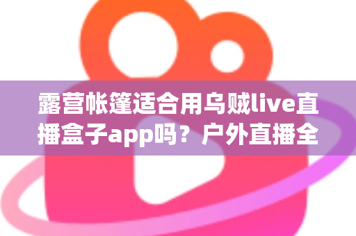 露营帐篷适合用乌贼live直播盒子app吗?户外直播全攻略与实用体验解析 露营帐篷适合用乌贼live直播盒子app吗?户外直播全攻略与实用体验解析