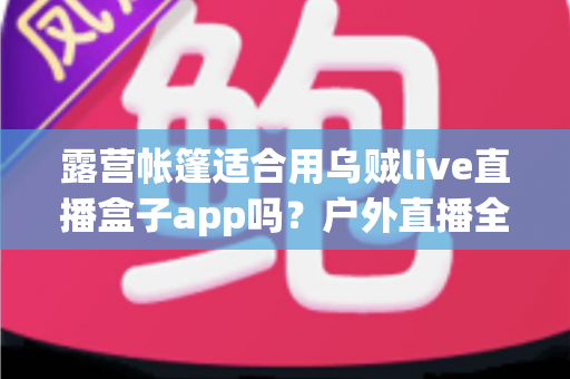 露营帐篷适合用乌贼live直播盒子app吗?户外直播全攻略与实用体验解析 露营帐篷适合用乌贼live直播盒子app吗?户外直播全攻略与实用体验解析