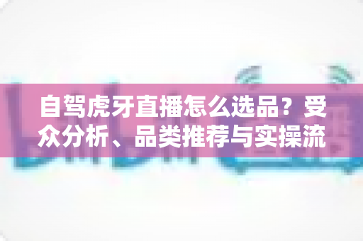 自驾虎牙直播怎么选品?受众分析、品类推荐与实操流程一篇文章讲透 自驾虎牙直播怎么选品?受众分析、品类推荐与实操流程一篇文章讲透