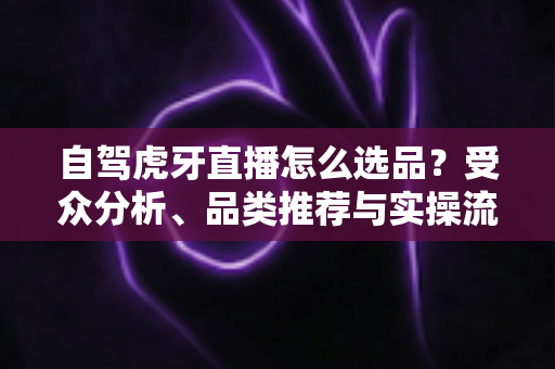 自驾虎牙直播怎么选品?受众分析、品类推荐与实操流程一篇文章讲透 自驾虎牙直播怎么选品?受众分析、品类推荐与实操流程一篇文章讲透
