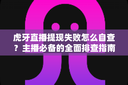 虎牙直播提现失败怎么自查？主播必备的全面排查指南与高效解决思路