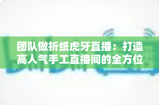 团队做折纸虎牙直播:打造高人气手工直播间的全方位实战指南 团队做折纸虎牙直播:打造高人气手工直播间的全方位实战指南