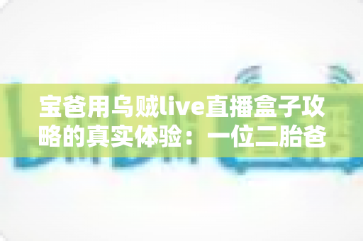 宝爸用乌贼live直播盒子攻略的真实体验：一位二胎爸爸从零基础到从容开播的全记录