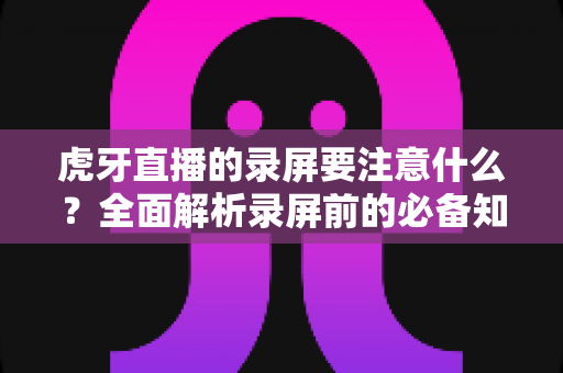 虎牙直播的录屏要注意什么?全面解析录屏前的必备知识与实操指南 虎牙直播的录屏要注意什么?全面解析录屏前的必备知识与实操指南