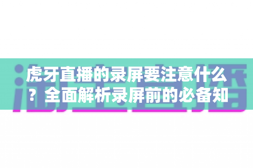 虎牙直播的录屏要注意什么?全面解析录屏前的必备知识与实操指南 虎牙直播的录屏要注意什么?全面解析录屏前的必备知识与实操指南