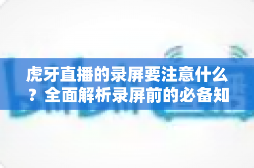 虎牙直播的录屏要注意什么？全面解析录屏前的必备知识与实操指南