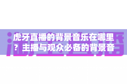 虎牙直播的背景音乐在哪里?主播与观众必备的背景音乐查找与设置全攻略 虎牙直播的背景音乐在哪里?主播与观众必备的背景音乐查找与设置全攻略