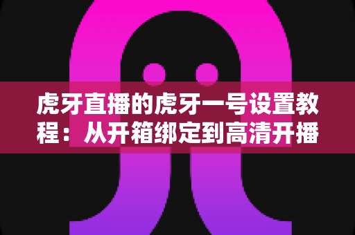 虎牙直播的虎牙一号设置教程：从开箱绑定到高清开播的一站式配置指南