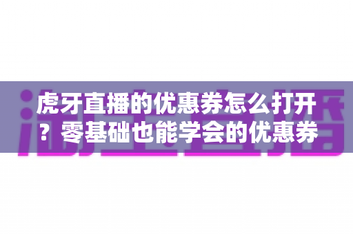 虎牙直播的优惠券怎么打开?零基础也能学会的优惠券领取、查看与使用全攻略 虎牙直播的优惠券怎么打开?零基础也能学会的优惠券领取、查看与使用全攻略
