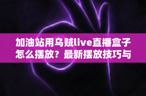 加油站用乌贼live直播盒子怎么摆放？最新摆放技巧与全方位安装指南助力站点高效运营