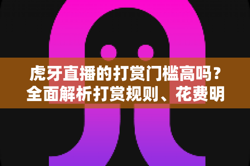 虎牙直播的打赏门槛高吗？全面解析打赏规则、花费明细与理性消费指南